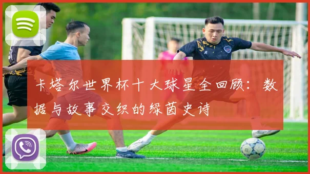 卡塔尔世界杯十大球星全回顾：数据与故事交织的绿茵史诗