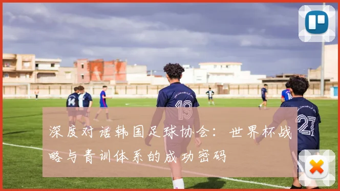 深度对话韩国足球协会：世界杯战略与青训体系的成功密码