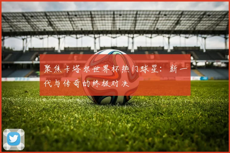 聚焦卡塔尔世界杯热门球星:新一代与传奇的终极对决