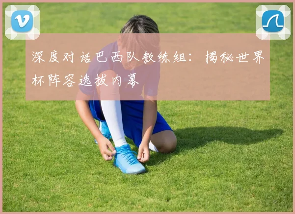 深度对话巴西队教练组：揭秘世界杯阵容选拔内幕