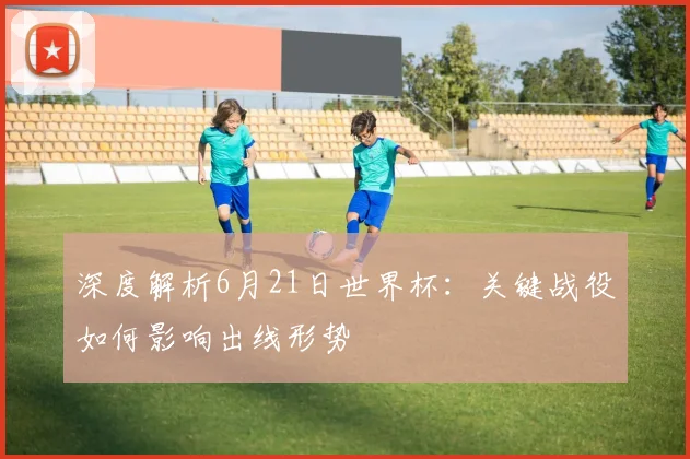 深度解析6月21日世界杯：关键战役如何影响出线形势