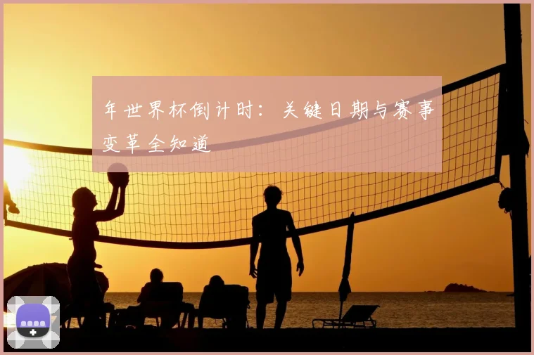 年世界杯倒计时：关键日期与赛事变革全知道
