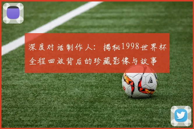 深度对话制作人：揭秘1998世界杯全程回放背后的珍藏影像与故事