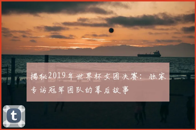 揭秘2019年世界杯女团决赛:独家专访冠军团队的幕后故事
