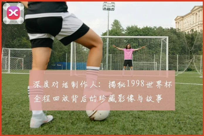 深度对话制作人：揭秘1998世界杯全程回放背后的珍藏影像与故事