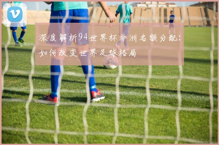 深度解析94世界杯非洲名额分配:如何改变世界足球格局