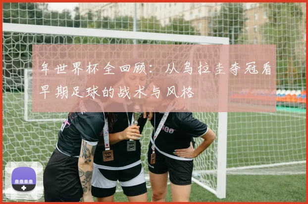 年世界杯全回顾：从乌拉圭夺冠看早期足球的战术与风格