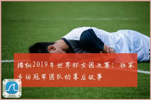 揭秘2019年世界杯女团决赛:独家专访冠军团队的幕后故事