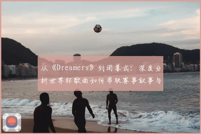 从《Dreamers》到闭幕式:深度分析世界杯歌曲如何串联赛事叙事与营销
