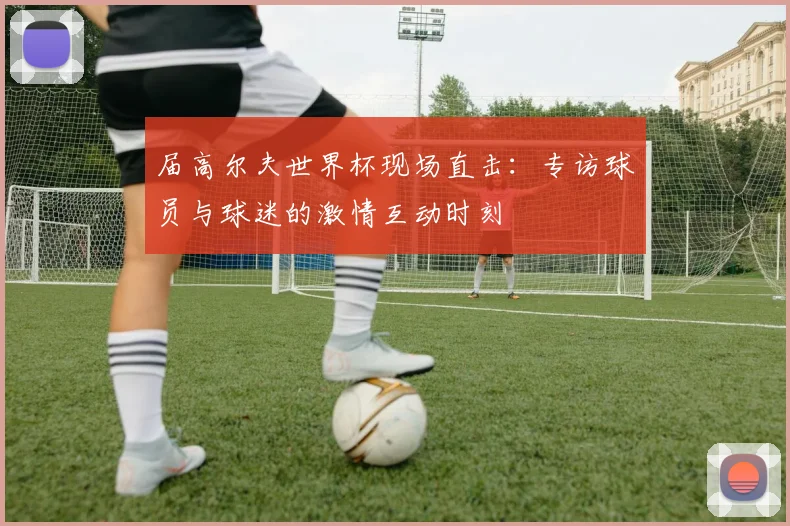 届高尔夫世界杯现场直击：专访球员与球迷的激情互动时刻
