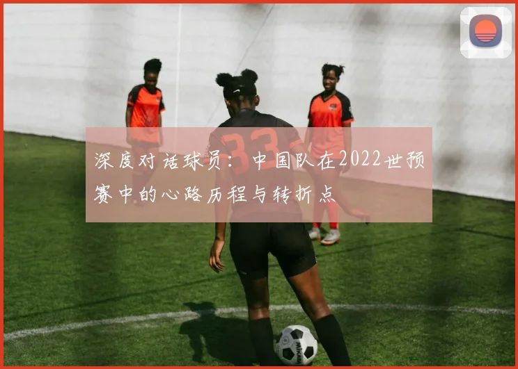 深度对话球员：中国队在2022世预赛中的心路历程与转折点