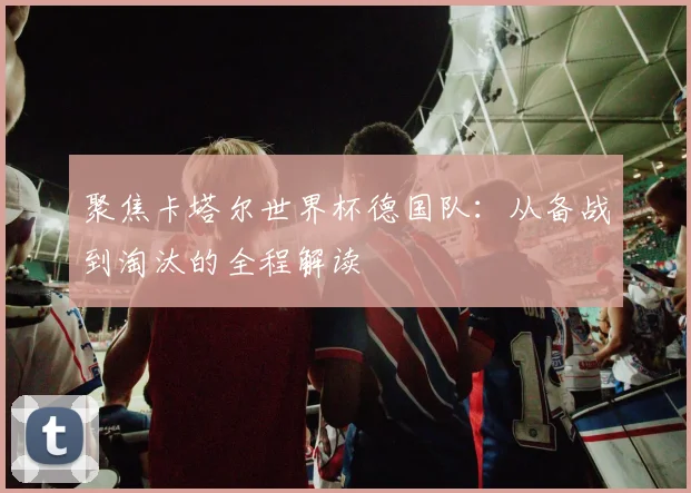 聚焦卡塔尔世界杯德国队:从备战到淘汰的全程解读