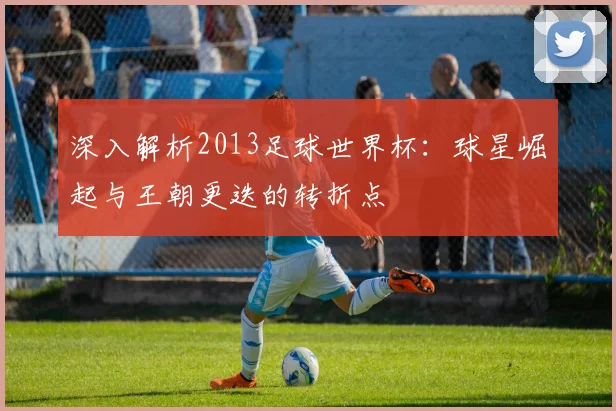 深入解析2013足球世界杯:球星崛起与王朝更迭的转折点