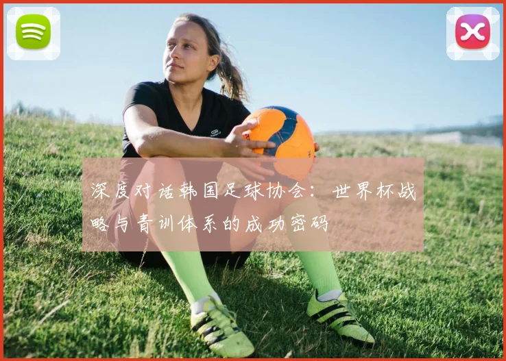 深度对话韩国足球协会：世界杯战略与青训体系的成功密码