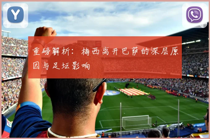 重磅解析：梅西离开巴萨的深层原因与足坛影响