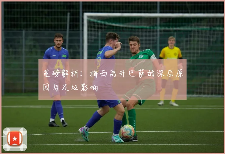 重磅解析：梅西离开巴萨的深层原因与足坛影响